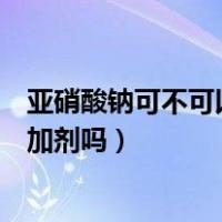 亚硝酸钠可不可以做食品添加剂（亚硝酸钠可以用作食品添加剂吗）