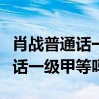 肖战普通话一级甲等还是二级甲等（肖战普通话一级甲等吗）