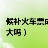 候补火车票成功率有多高（候补火车票成功率大吗）