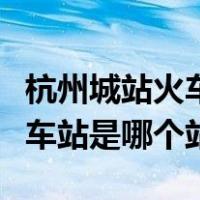 杭州城站火车站是南站还是东站（杭州城站火车站是哪个站）