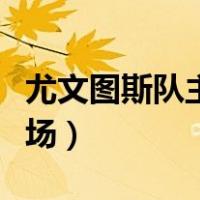 尤文图斯队主场在哪（尤文图斯主场是哪个球场）