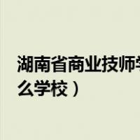 湖南省商业技师学院是什么档次（湖南省商业技师学院是什么学校）