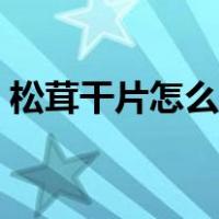 松茸干片怎么吃最好吃（松茸干片怎么泡发）