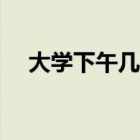 大学下午几点放学（大学下午几点上课）