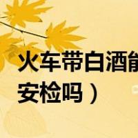 火车带白酒能过安检吗（瓶装白酒可以过火车安检吗）