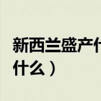 新西兰盛产什么水果（新西兰最有名的特产是什么）