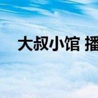 大叔小馆 播放（大叔的小馆哪个台播放）