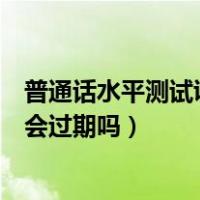 普通话水平测试证书有效期多久（国家普通话水平测试证书会过期吗）