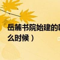 岳麓书院始建的朝代是什么时候（岳麓书院始建的朝代是什么时候）