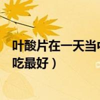 叶酸片在一天当中什么时候吃最好（一天中叶酸片什么时候吃最好）