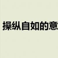 操纵自如的意思是什么纵（操纵自如的意思）