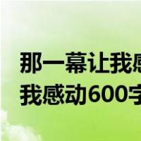 那一幕让我感动600字作文怎么写（那一幕让我感动600字）