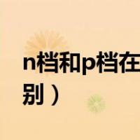 n档和p档在一起是什么意思（n档和p档的区别）