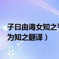 子曰由诲女知之乎知之为知之翻译（子曰由诲汝知之乎知之为知之翻译）