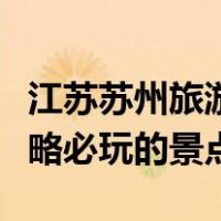 江苏苏州旅游必去十大景点（江苏苏州旅游攻略必玩的景点）