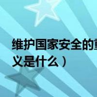 维护国家安全的重要意义是什么呢（维护国家安全的重要意义是什么）