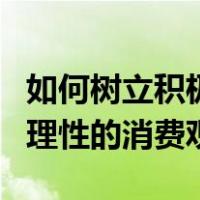如何树立积极合理的消费观念（如何树立正确理性的消费观）