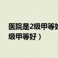 医院是2级甲等好还是三级甲等好（医院二级甲等好还是三级甲等好）