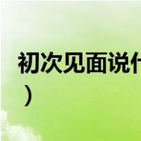 初次见面说什么敬辞与谦辞（初次见面说什么）
