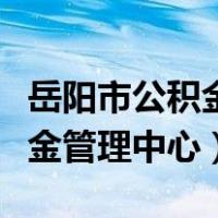 岳阳市公积金管理中心咨询电话（岳阳市公积金管理中心）