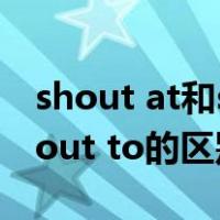 shout at和shout to的区别（shout at和shout to的区别）