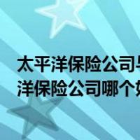 太平洋保险公司与平安保险哪个好（平安保险公司还是太平洋保险公司哪个好）