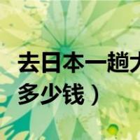 去日本一趟大概要花多少钱（去一趟日本要花多少钱）