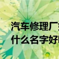汽车修理厂好听的名字（一个汽车修理厂 取什么名字好听呢）