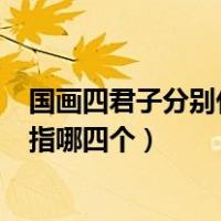 国画四君子分别代表什么（ldquo 国画四君子 rdquo 分别指哪四个）