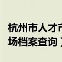 杭州市人才市场档案查询时间（杭州市人才市场档案查询）