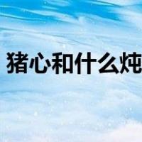 猪心和什么炖最有营养（猪心炖什么最营养）