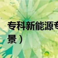 专科新能源专业就业前景（新能源专业就业前景）