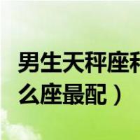 男生天秤座和什么星座最配（天秤座男生和什么座最配）