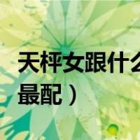 天枰女跟什么星座配（天枰座女孩和什么星座最配）