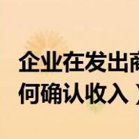 企业在发出商品后即可确认收入（发出商品如何确认收入）