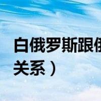 白俄罗斯跟俄罗斯关系（白俄罗斯与俄罗斯的关系）