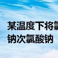 某温度下将氯气通入氢氧化钠溶液中得到氯化钠次氯酸钠