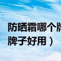 防晒霜哪个牌子好用适合学生党（防晒霜哪个牌子好用）