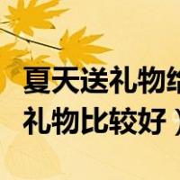 夏天送礼物给女生送什么好（夏天送女生什么礼物比较好）