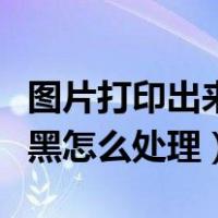 图片打印出来比较黑怎么处理（照片打印出来黑怎么处理）