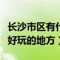 长沙市区有什么好玩的地方（长沙市区有什么好玩的地方）