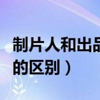 制片人和出品人有什么区别（出品人和制片人的区别）