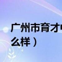 广州市育才中学怎么样?（广州市育才中学怎么样）