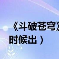 《斗破苍穹》4什么时候出?（斗破苍穹3什么时候出）
