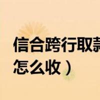 信合跨行取款手续费怎么收（跨行取款手续费怎么收）
