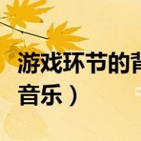 游戏环节的背景音乐是什么（游戏环节的背景音乐）