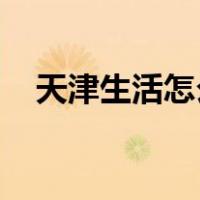 天津生活怎么样 知乎（天津生活怎么样）