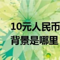 10元人民币背景画是谁的作品（10元人民币背景是哪里）