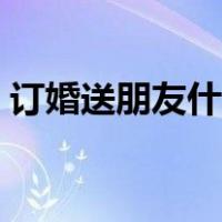 订婚送朋友什么礼物好（送朋友什么礼物好）