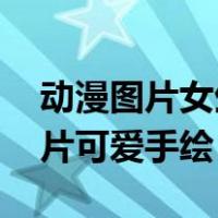 动漫图片女生可爱手绘 萌少女（动漫女生图片可爱手绘）